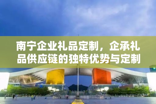 南宁企业礼品定制，企承礼品供应链的独特优势与定制之旅