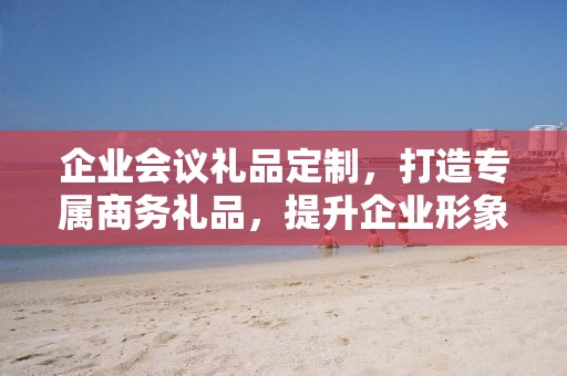 企业会议礼品定制，打造专属商务礼品，提升企业形象与品牌价值