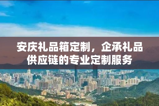 安庆礼品箱定制，企承礼品供应链的专业定制服务